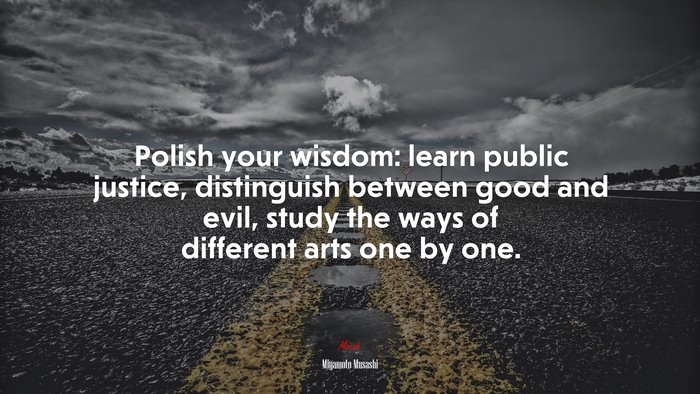 Polish your wisdom: learn public justice, distinguish between good and evil, study the ways of different arts one by one. | Miyamoto Musashi quote
