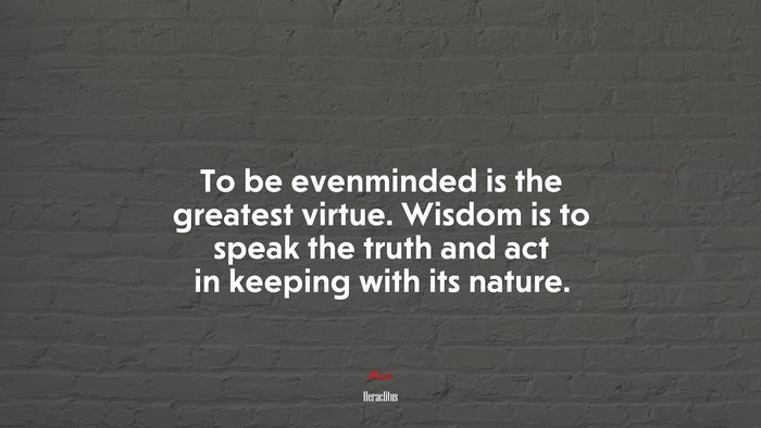 To be evenminded is the greatest virtue. Wisdom is to speak the truth and act in keeping with its nature. | Heraclitus quote
