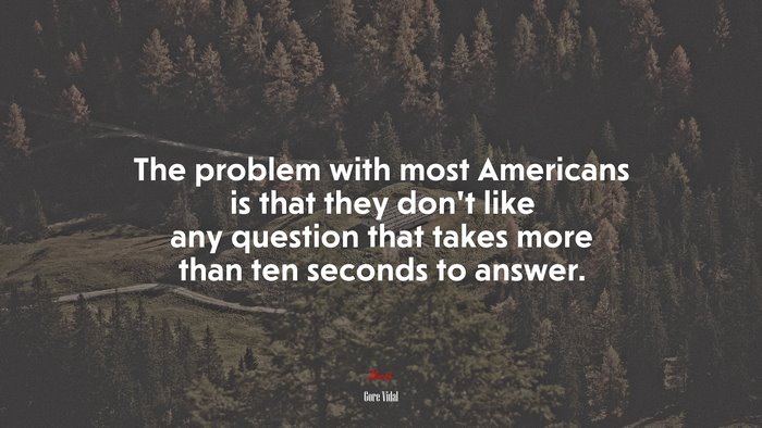 The problem with most Americans is that they don’t like any question that takes more than ten seconds to answer. | Gore Vidal quote
