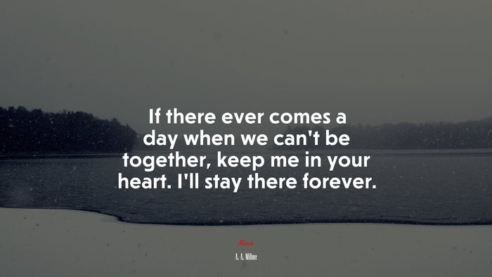 If there ever comes a day when we can’t be together, keep me in your heart. I’ll stay there forever. | A. A. Milne quote