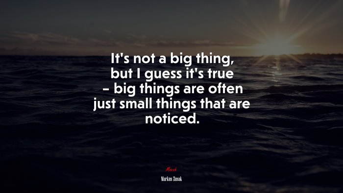It’s not a big thing, but I guess it’s true – big things are often just small things that are noticed. | Markus Zusak quote