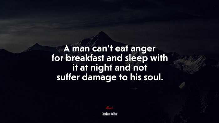 A man can’t eat anger for breakfast and sleep with it at night and not suffer damage to his soul. | Garrison Keillor quote