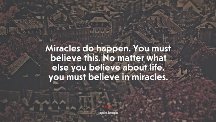 Miracles do happen. You must believe this. No matter what else you believe about life, you must believe in miracles. | Augusten Burroughs quote