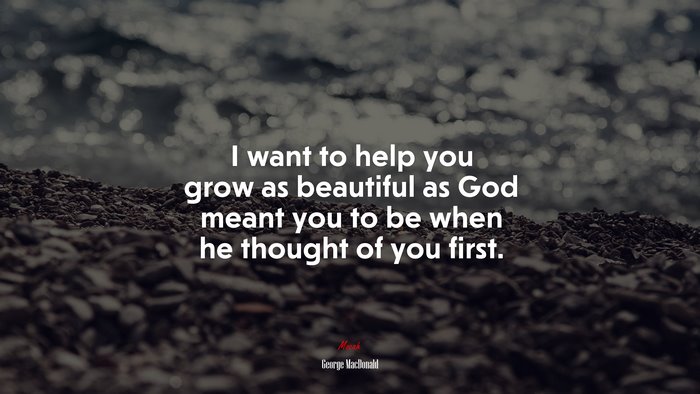 I want to help you grow as beautiful as God meant you to be when he thought of you first. | George MacDonald quote