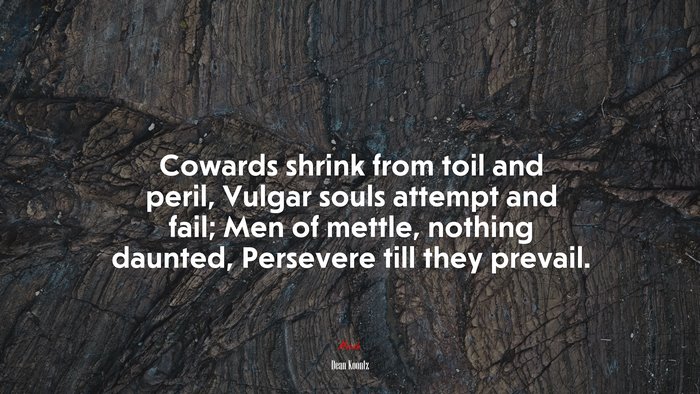 Cowards shrink from toil and peril, Vulgar souls attempt and fail; Men of mettle, nothing daunted, Persevere till they prevail. | Dean Koontz quote