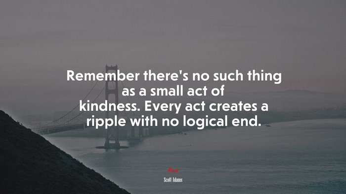 Remember there’s no such thing as a small act of kindness. Every act creates a ripple with no logical end. | Scott Adams quote