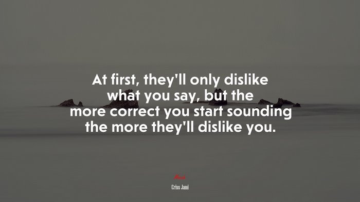 At first, they’ll only dislike what you say, but the more correct you start sounding the more they’ll dislike you. | Criss Jami quote