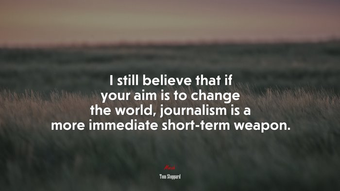 I still believe that if your aim is to change the world, journalism is a more immediate short-term weapon. | Tom Stoppard quote