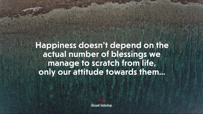 Happiness doesn’t depend on the actual number of blessings we manage to scratch from life, only our attitude towards them... | Aleksandr Solzhenitsyn quote