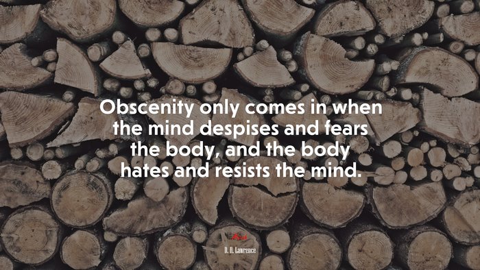 Obscenity only comes in when the mind despises and fears the body, and the body hates and resists the mind. | D. H. Lawrence quote