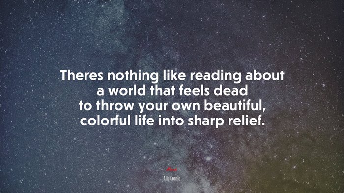 Theres nothing like reading about a world that feels dead to throw your own beautiful, colorful life into sharp relief. | Ally Condie quote