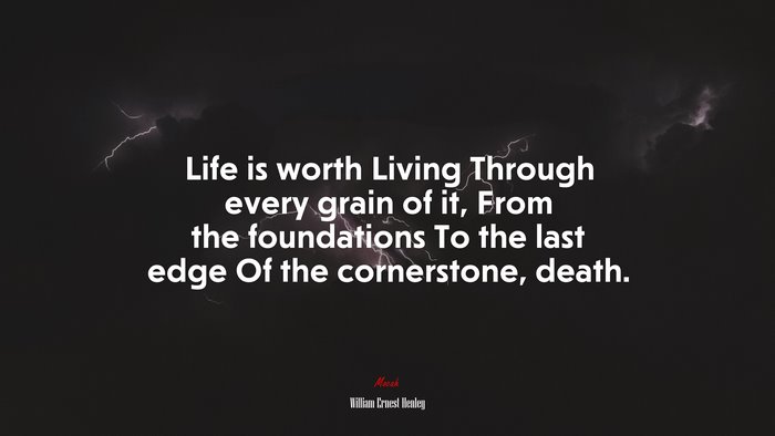 Life is worth Living Through every grain of it, From the foundations To the last edge Of the cornerstone, death. | William Ernest Henley quote