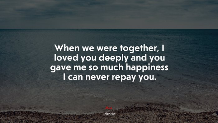 When we were together, I loved you deeply and you gave me so much happiness I can never repay you. | Arthur Ashe quote
