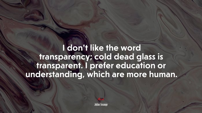 I don’t like the word transparency; cold dead glass is transparent. I prefer education or understanding, which are more human. | Julian Assange quote