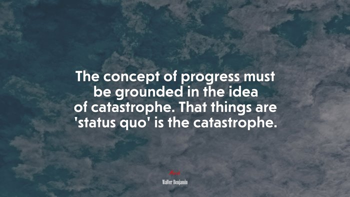 The concept of progress must be grounded in the idea of catastrophe. That things are ‘status quo’ is the catastrophe. | Walter Benjamin quote