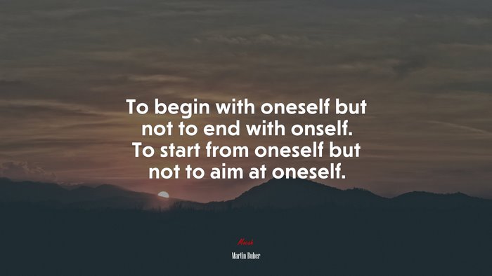 To begin with oneself but not to end with onself. To start from oneself but not to aim at oneself. | Martin Buber quote