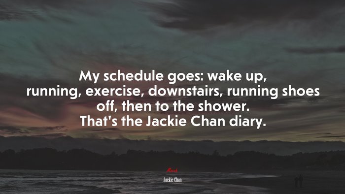 My schedule goes: wake up, running, exercise, downstairs, running shoes off, then to the shower. That’s the Jackie Chan diary. | Jackie Chan quote