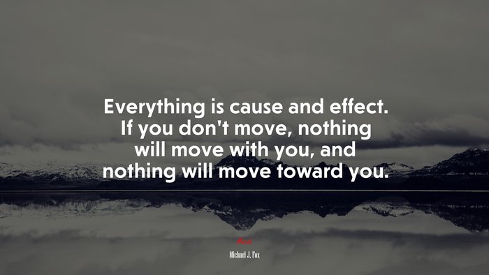 Everything is cause and effect. If you don’t move, nothing will move with you, and nothing will move toward you. | Michael J. Fox quote