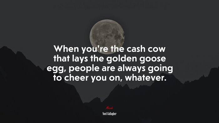When you’re the cash cow that lays the golden goose egg, people are always going to cheer you on, whatever. | Noel Gallagher quote