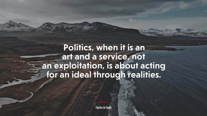 Politics, when it is an art and a service, not an exploitation, is about acting for an ideal through realities. | Charles de Gaulle quote