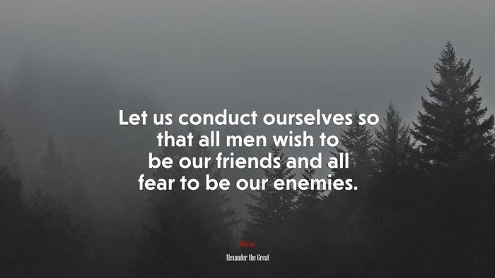 Let us conduct ourselves so that all men wish to be our friends and all fear to be our enemies. | Alexander the Great quote