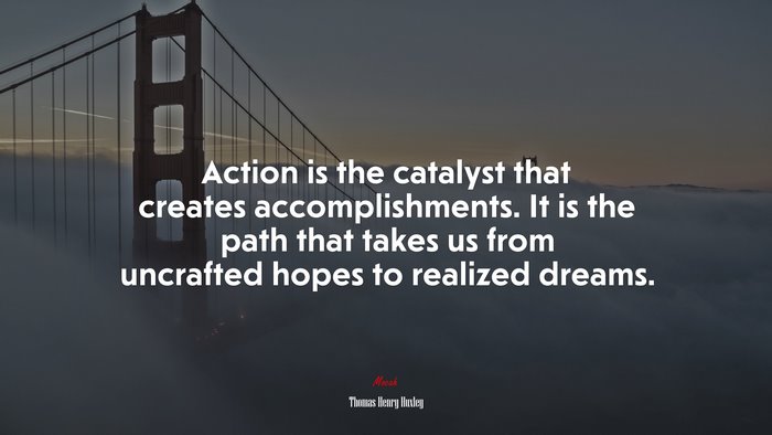 Action is the catalyst that creates accomplishments. It is the path that takes us from uncrafted hopes to realized dreams. | Thomas Henry Huxley quote