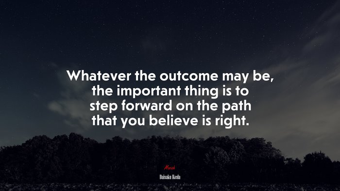 Whatever the outcome may be, the important thing is to step forward on the path that you believe is right. | Daisaku Ikeda quote
