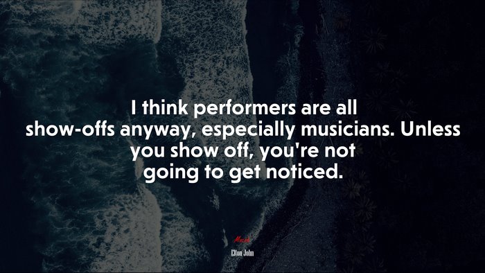 I think performers are all show-offs anyway, especially musicians. Unless you show off, you’re not going to get noticed. | Elton John quote
