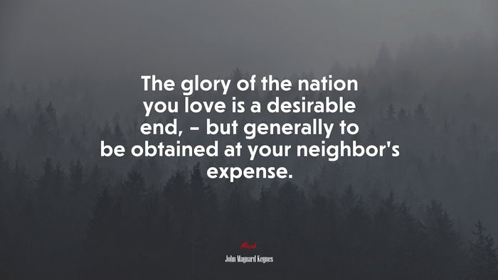 The glory of the nation you love is a desirable end, – but generally to be obtained at your neighbor’s expense. | John Maynard Keynes quote