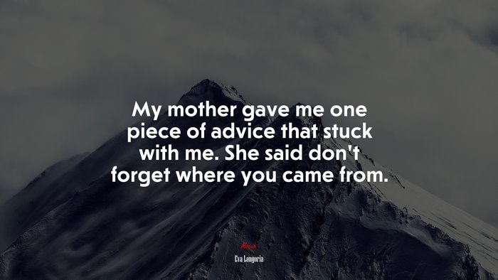 My mother gave me one piece of advice that stuck with me. She said don’t forget where you came from. | Eva Longoria quote