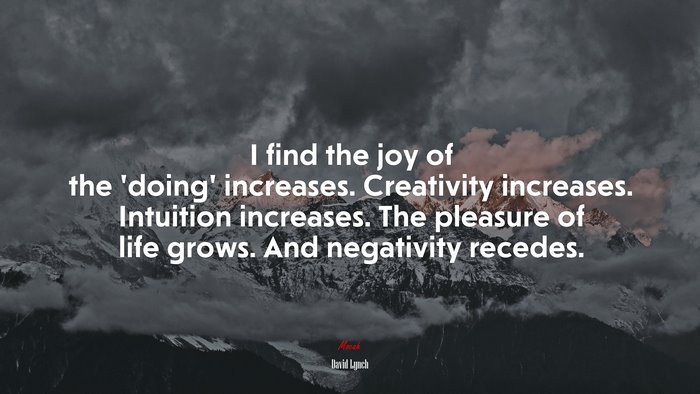 I find the joy of the ‘doing’ increases. Creativity increases. Intuition increases. The pleasure of life grows. And negativity recedes. | David Lynch quote