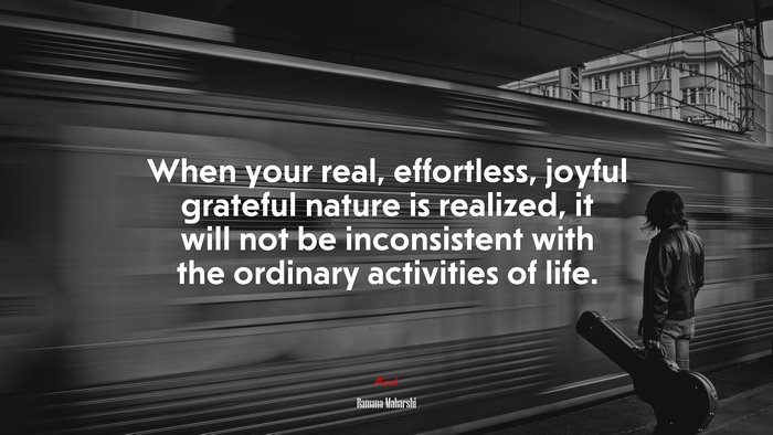 When your real, effortless, joyful grateful nature is realized, it will not be inconsistent with the ordinary activities of life. | Ramana Maharshi quote