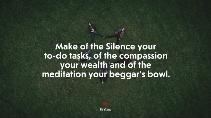 Make of the Silence your to-do tasks, of the compassion your wealth and of the meditation your beggar’s bowl. | Guru Nanak quote
