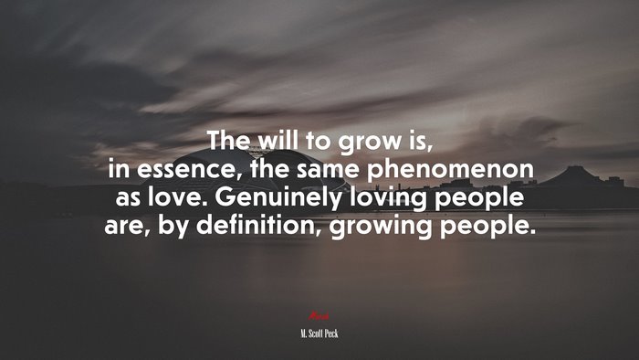 The will to grow is, in essence, the same phenomenon as love. Genuinely loving people are, by definition, growing people. | M. Scott Peck quote