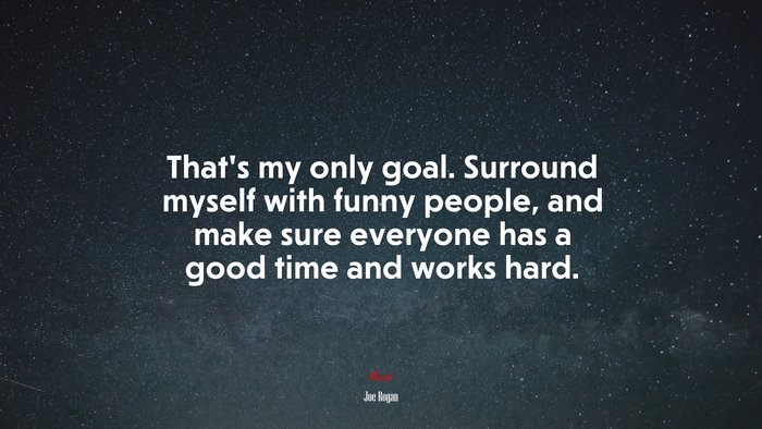 That’s my only goal. Surround myself with funny people, and make sure everyone has a good time and works hard. | Joe Rogan quote