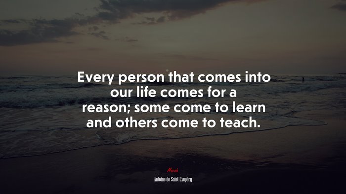 Every person that comes into our life comes for a reason; some come to learn and others come to teach. | Antoine de Saint-Exupéry quote
