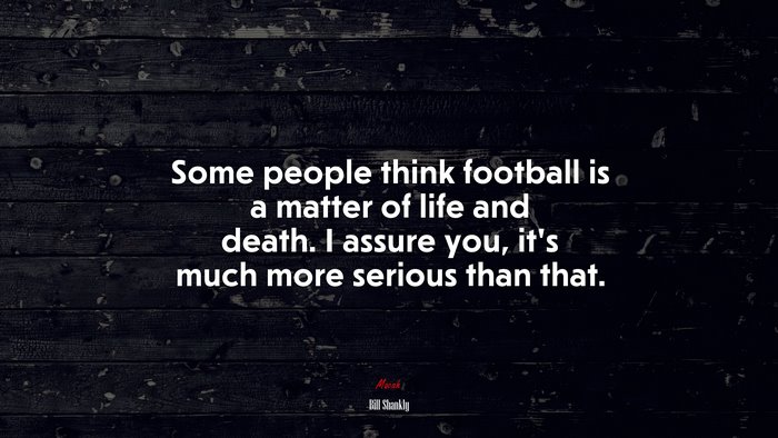 Some people think football is a matter of life and death. I assure you, it’s much more serious than that. | Bill Shankly quote