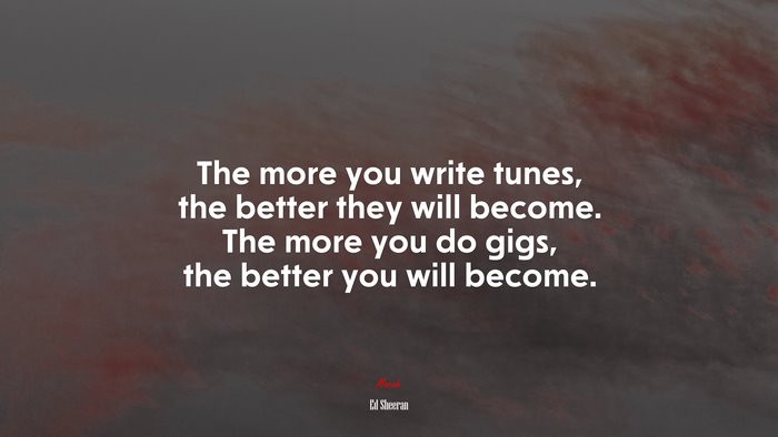 The more you write tunes, the better they will become. The more you do gigs, the better you will become. | Ed Sheeran quote