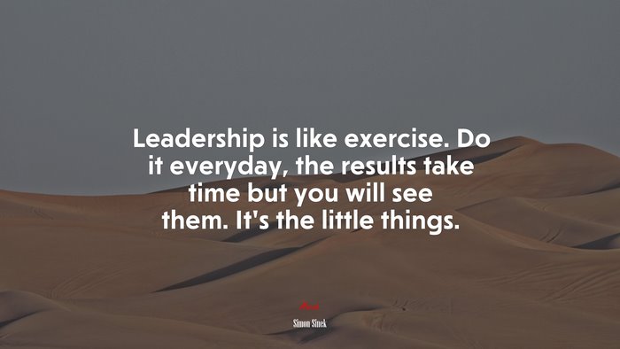 Leadership is like exercise. Do it everyday, the results take time but you will see them. It’s the little things. | Simon Sinek quote