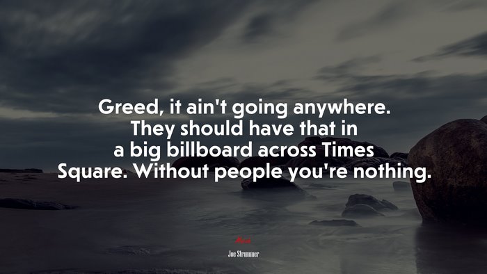 Greed, it ain’t going anywhere. They should have that in a big billboard across Times Square. Without people you’re nothing. | Joe Strummer quote