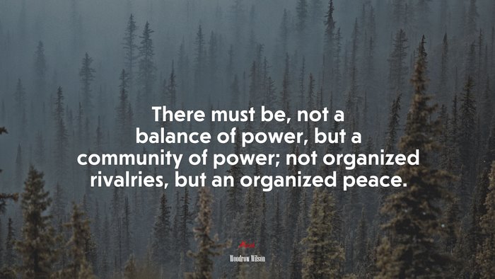 There must be, not a balance of power, but a community of power; not organized rivalries, but an organized peace. | Woodrow Wilson quote