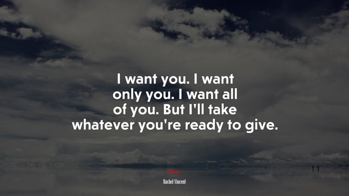 I want you. I want only you. I want all of you. But I’ll take whatever you’re ready to give. | Rachel Vincent quote