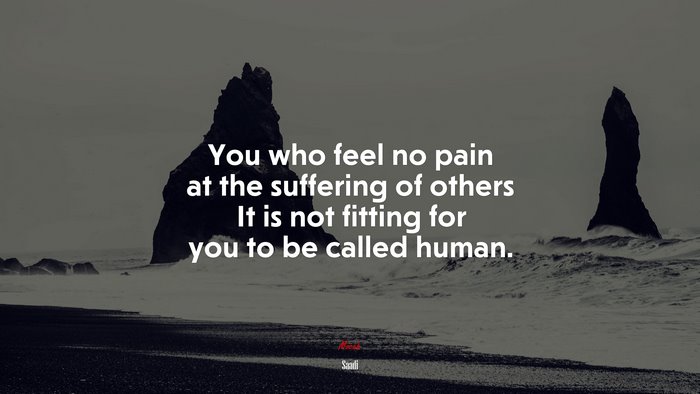You who feel no pain at the suffering of others It is not fitting for you to be called human. | Saadi quote