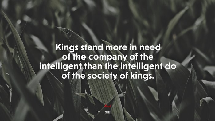 Kings stand more in need of the company of the intelligent than the intelligent do of the society of kings. | Saadi quote