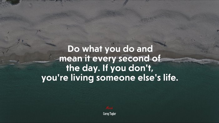Do what you do and mean it every second of the day. If you don’t, you’re living someone else’s life. | Corey Taylor quote