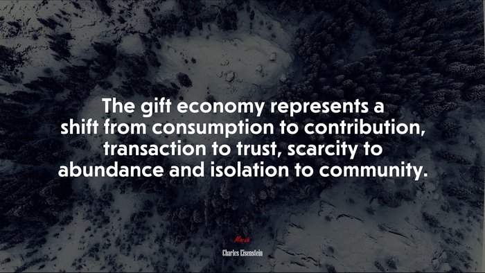 The gift economy represents a shift from consumption to contribution, transaction to trust, scarcity to abundance and isolation to community. | Charles Eisenstein quote