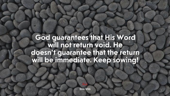 God guarantees that His Word will not return void. He doesn’t guarantee that the return will be immediate. Keep sowing! | Steven Furtick quote