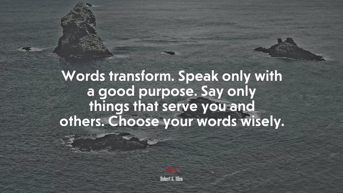 Words transform. Speak only with a good purpose. Say only things that serve you and others. Choose your words wisely. | Robert G. Allen quote