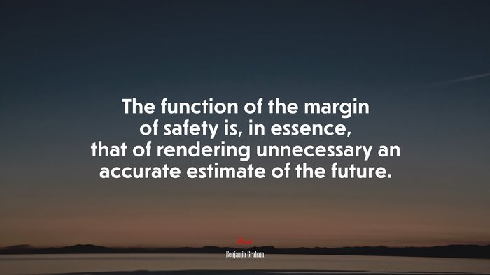 The function of the margin of safety is, in essence, that of rendering unnecessary an accurate estimate of the future. | Benjamin Graham quote