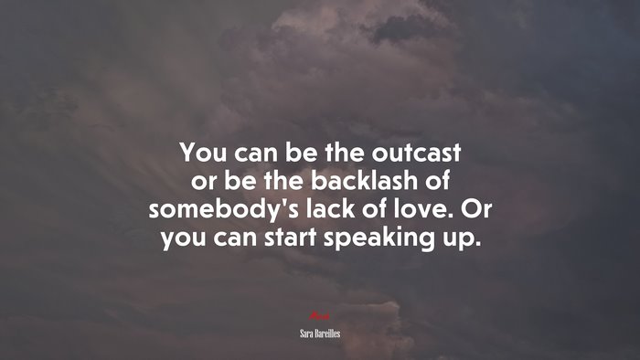 You can be the outcast or be the backlash of somebody’s lack of love. Or you can start speaking up. | Sara Bareilles quote